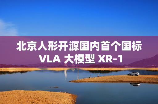 北京人形开源国内首个国标 VLA 大模型 XR-1