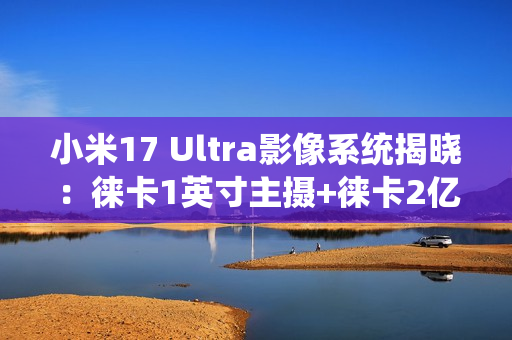 小米17 Ultra影像系统揭晓：徕卡1英寸主摄+徕卡2亿像素长焦