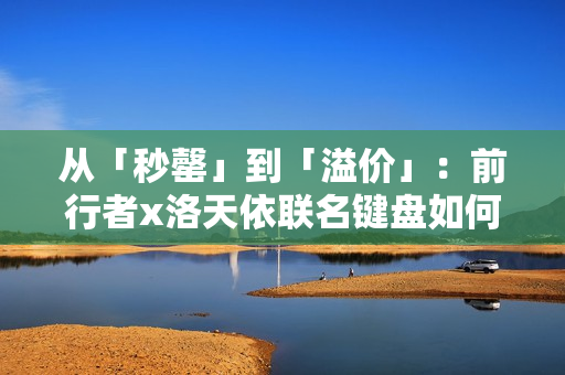 从「秒罄」到「溢价」：前行者x洛天依联名键盘如何重写外设市场规则