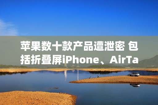 苹果数十款产品遭泄密 包括折叠屏iPhone、AirTag 2等