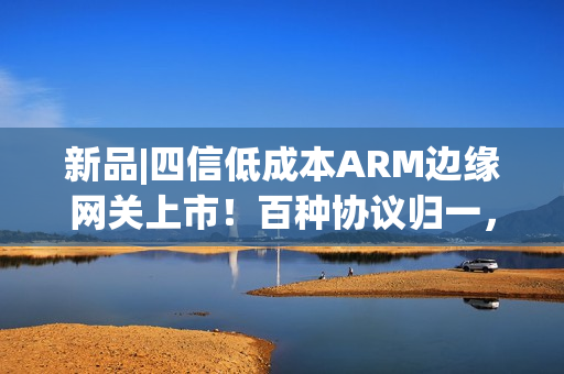 新品|四信低成本ARM边缘网关上市！百种协议归一，远程运维零距离