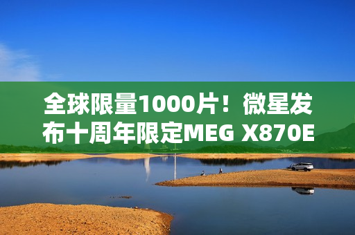 全球限量1000片！微星发布十周年限定MEG X870E GODLIKE X EDITION超神主板