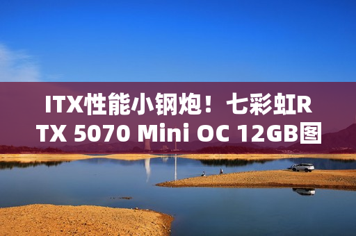 ITX性能小钢炮！七彩虹RTX 5070 Mini OC 12GB图赏