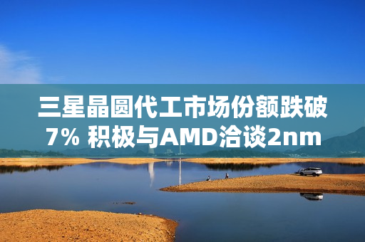 三星晶圆代工市场份额跌破7% 积极与AMD洽谈2nm订单