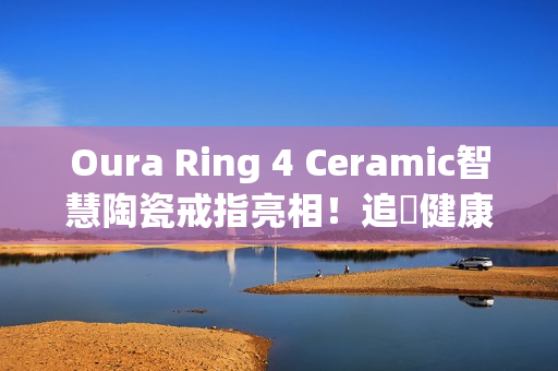 Oura Ring 4 Ceramic智慧陶瓷戒指亮相！追蹤健康也能兼顾质感时尚