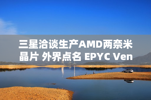 三星洽谈生产AMD两奈米晶片 外界点名 EPYC Venice 伺服器处理器