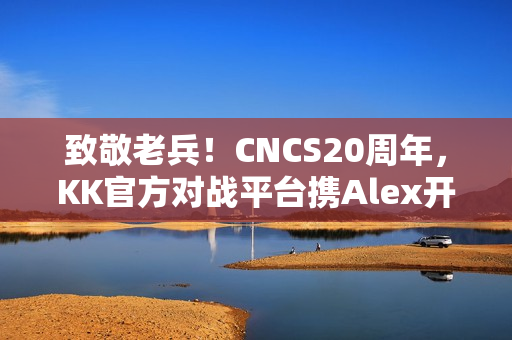 致敬老兵！CNCS20周年，KK官方对战平台携Alex开启cs1.6转分活动，马年70万赛事再续热血