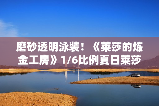 磨砂透明泳装！《莱莎的炼金工房》1/6比例夏日莱莎手办开订