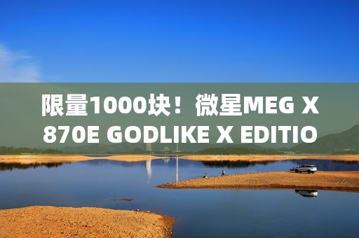 限量1000块！微星MEG X870E GODLIKE X EDITION主板图赏