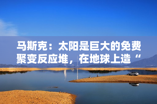 马斯克：太阳是巨大的免费聚变反应堆，在地球上造“微型版”很愚蠢