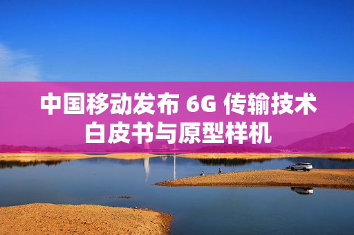 中国移动发布 6G 传输技术白皮书与原型样机