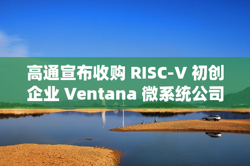 高通宣布收购 RISC-V 初创企业 Ventana 微系统公司