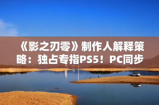 《影之刃零》制作人解释策略：独占专指PS5！PC同步上
