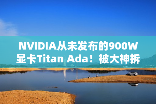 NVIDIA从未发布的900W显卡Titan Ada！被大神拆解了