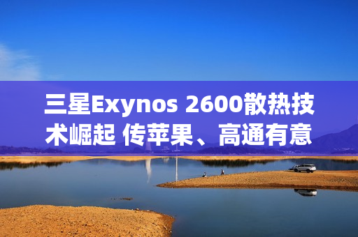 三星Exynos 2600散热技术崛起 传苹果、高通有意採用HPB封装