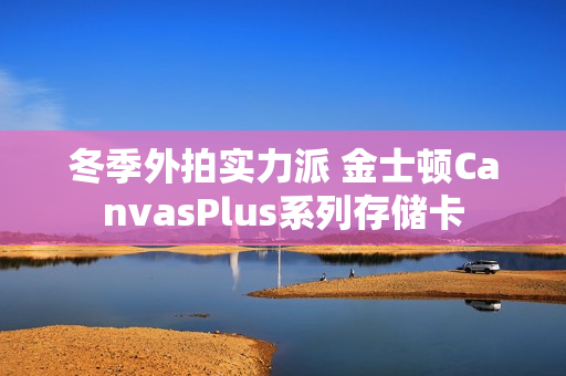 冬季外拍实力派 金士顿CanvasPlus系列存储卡