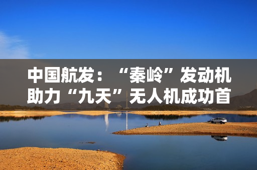 中国航发：“秦岭”发动机助力“九天”无人机成功首飞