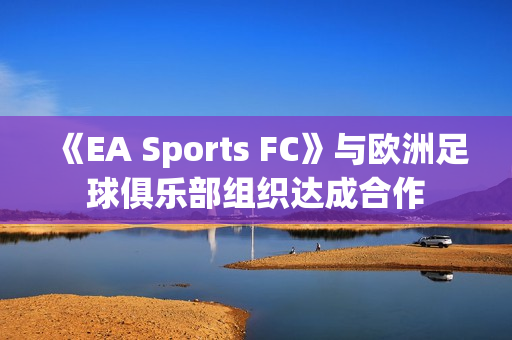 《EA Sports FC》与欧洲足球俱乐部组织达成合作