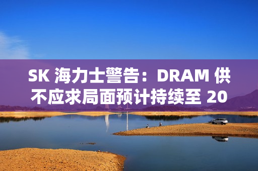 SK 海力士警告：DRAM 供不应求局面预计持续至 2028 年
