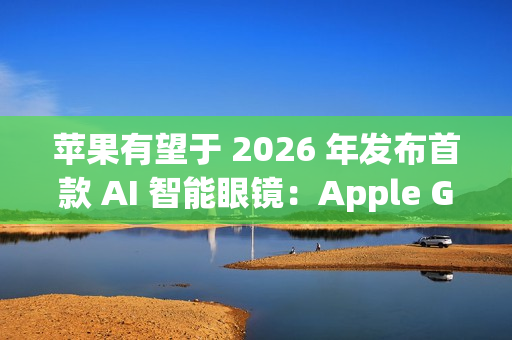 苹果有望于 2026 年发布首款 AI 智能眼镜:Apple Glasses 苹果有望于 2026 年发布首款 AI 智能眼镜:Apple Glasses