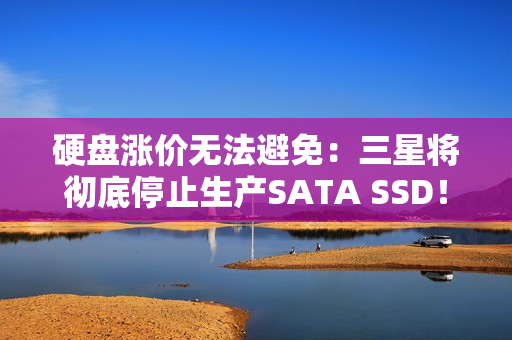 硬盘涨价无法避免：三星将彻底停止生产SATA SSD！
