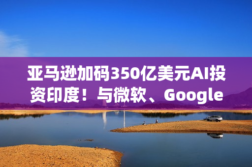亚马逊加码350亿美元AI投资印度！与微软、Google一拚高下