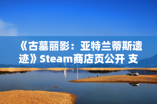 《古墓丽影：亚特兰蒂斯遗迹》Steam商店页公开 支持中文配音