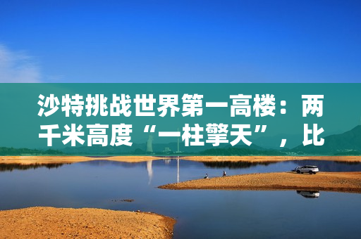 沙特挑战世界第一高楼：两千米高度“一柱擎天”，比迪拜哈利法塔高一倍多