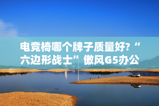 电竞椅哪个牌子质量好?“六边形战士”傲风G5办公打游戏两不误!