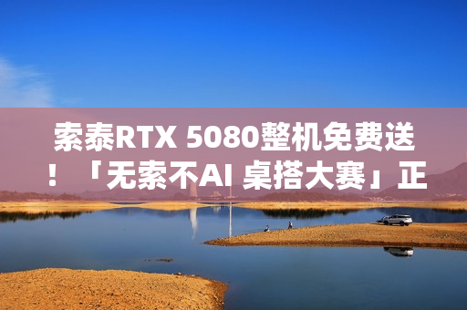 索泰RTX 5080整机免费送！「无索不AI 桌搭大赛」正式开启