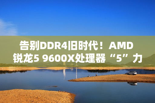 告别DDR4旧时代！AMD 锐龙5 9600X处理器“5”力全开战未来