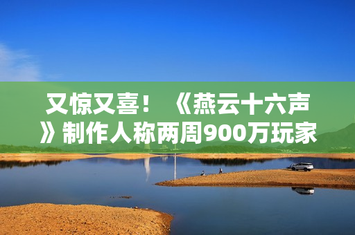 又惊又喜！ 《燕云十六声》制作人称两周900万玩家是责任的象征