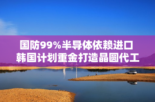国防99%半导体依赖进口 韩国计划重金打造晶圆代工厂