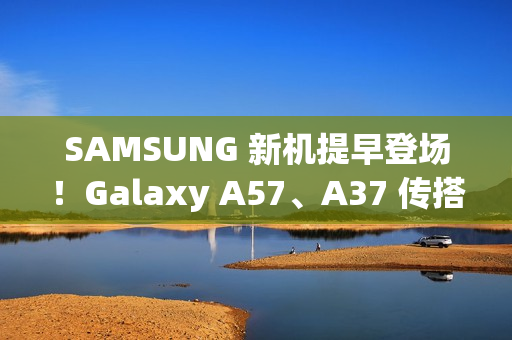 SAMSUNG 新机提早登场！Galaxy A57、A37 传搭载新 Exynos 晶片、A07 5G 即将上市