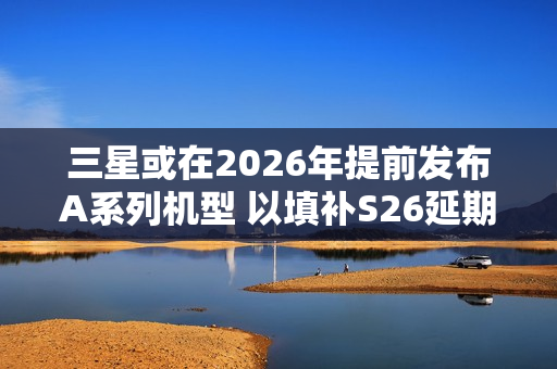 三星或在2026年提前发布A系列机型 以填补S26延期空档