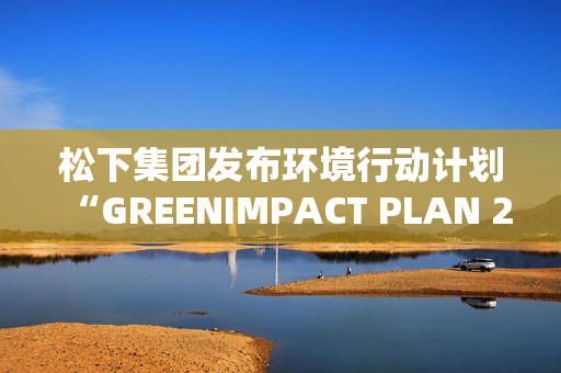 松下集团发布环境行动计划“GREENIMPACT PLAN 2024”成果及2025年度目标