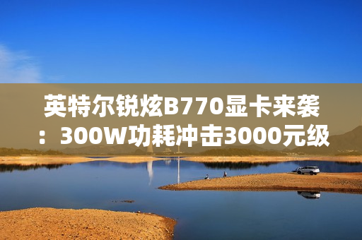 英特尔锐炫B770显卡来袭：300W功耗冲击3000元级市场