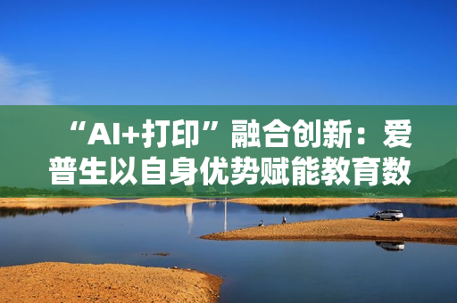 “AI+打印”融合创新：爱普生以自身优势赋能教育数智化升级