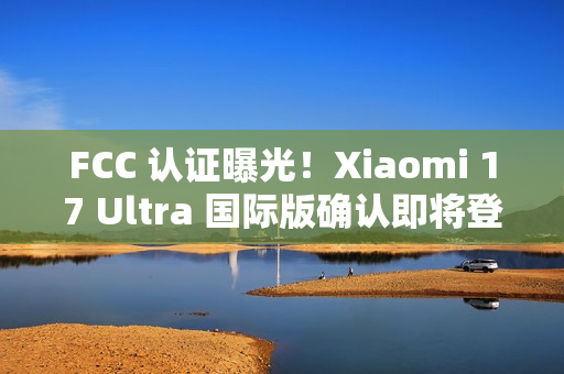 FCC 认证曝光！Xiaomi 17 Ultra 国际版确认即将登场