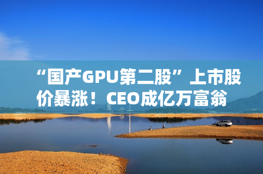 “国产GPU第二股”上市股价暴涨！CEO成亿万富翁