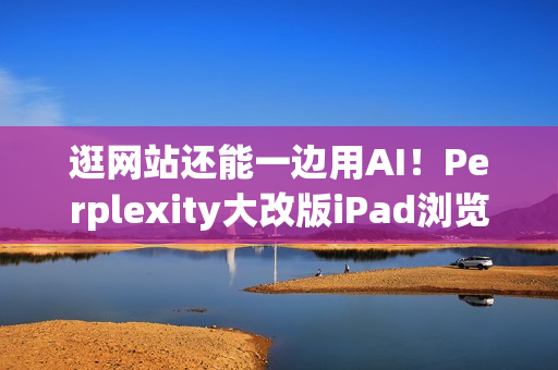 逛网站还能一边用AI！Perplexity大改版iPad浏览器 就像在用电脑