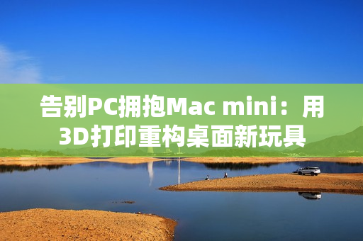 告别PC拥抱Mac mini：用3D打印重构桌面新玩具