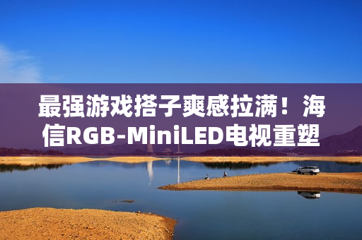 最强游戏搭子爽感拉满！海信RGB-MiniLED电视重塑主机玩家沉浸体验