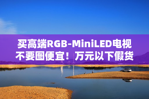 买高端RGB-MiniLED电视不要图便宜！万元以下假货多