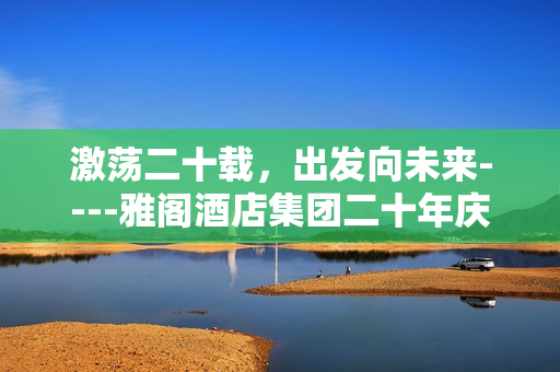 激荡二十载，出发向未来----雅阁酒店集团二十年庆