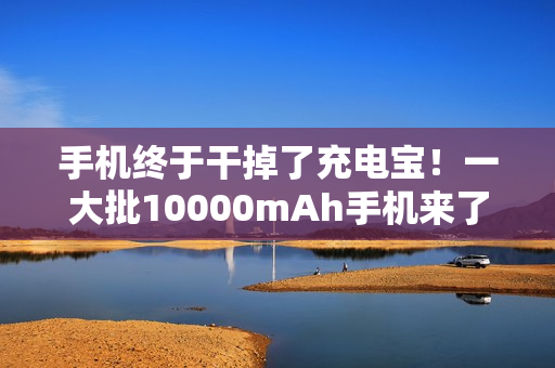 手机终于干掉了充电宝！一大批10000mAh手机来了...