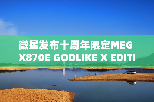 微星发布十周年限定MEG X870E GODLIKE X EDITION超神主板，全球限量1000片