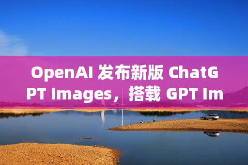 OpenAI 发布新版 ChatGPT Images，搭载 GPT Image 1.5 模型
