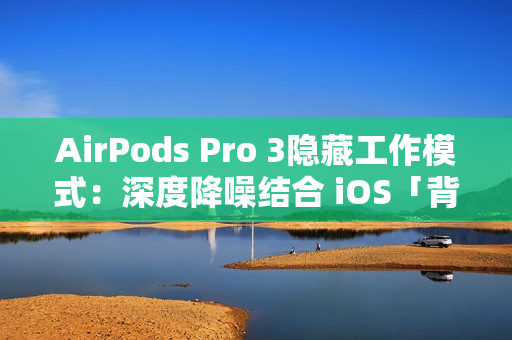 AirPods Pro 3隐藏工作模式：深度降噪结合 iOS「背景声音」提升工作效率