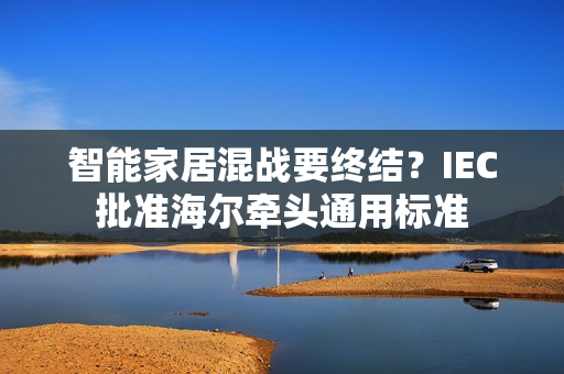 智能家居混战要终结？IEC批准海尔牵头通用标准